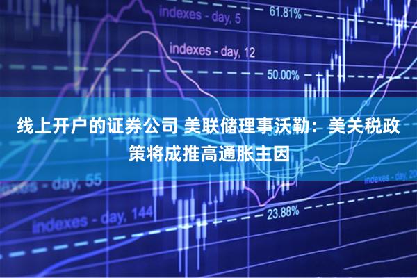 线上开户的证券公司 美联储理事沃勒：美关税政策将成推高通胀主因