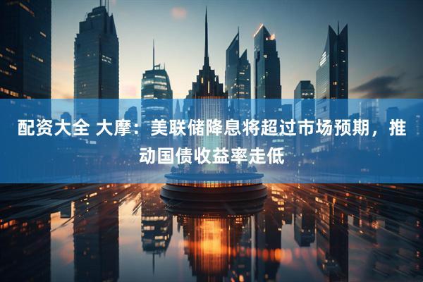 配资大全 大摩：美联储降息将超过市场预期，推动国债收益率走低