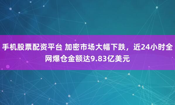 手机股票配资平台 加密市场大幅下跌，近24小时全网爆仓金额达9.83亿美元