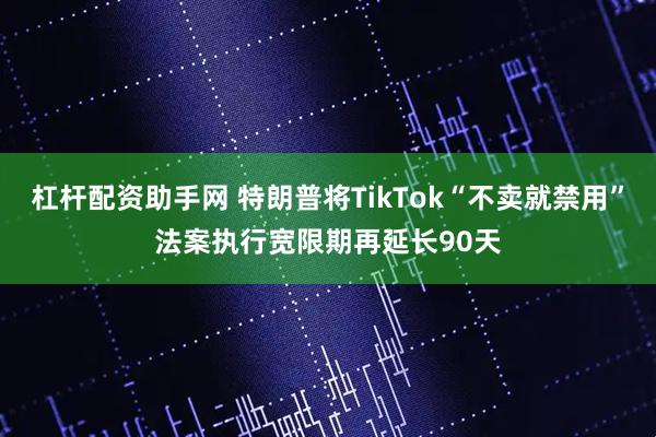 杠杆配资助手网 特朗普将TikTok“不卖就禁用”法案执行宽限期再延长90天