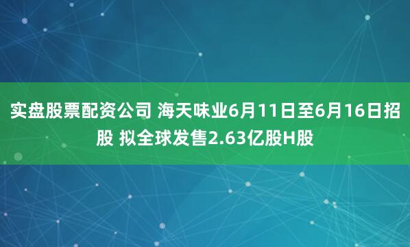 实盘股票配资公司 海天味业6月11日至6月16日招股 拟全球发售2.63亿股H股