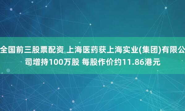 全国前三股票配资 上海医药获上海实业(集团)有限公司增持100万股 每股作价约11.86港元