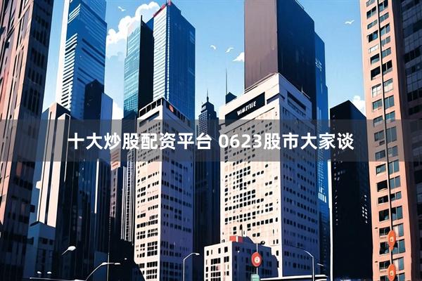 十大炒股配资平台 0623股市大家谈