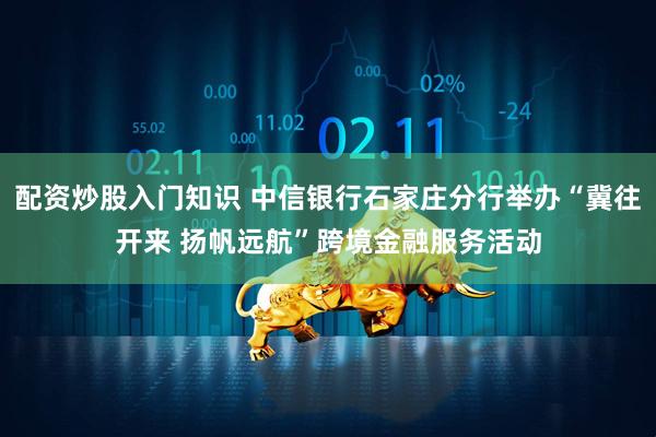 配资炒股入门知识 中信银行石家庄分行举办“冀往开来 扬帆远航”跨境金融服务活动