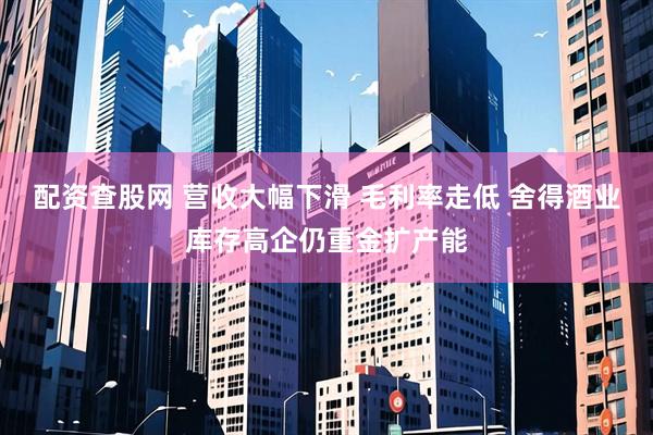 配资查股网 营收大幅下滑 毛利率走低 舍得酒业库存高企仍重金扩产能