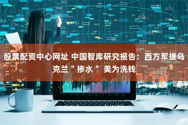 股票配资中心网址 中国智库研究报告：西方军援乌克兰＂掺水＂ 美为洗钱