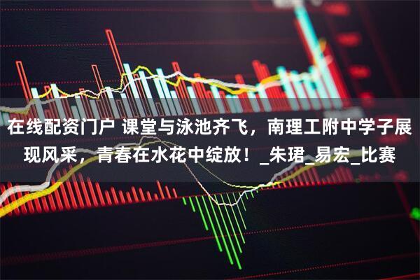 在线配资门户 课堂与泳池齐飞，南理工附中学子展现风采，青春在水花中绽放！_朱珺_易宏_比赛