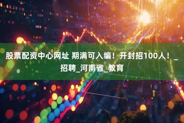 股票配资中心网址 期满可入编!开封招100人!_招聘_河南省_教育
