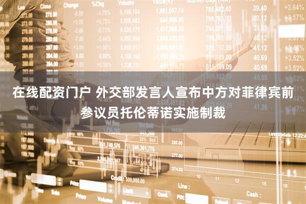 在线配资门户 外交部发言人宣布中方对菲律宾前参议员托伦蒂诺实施制裁