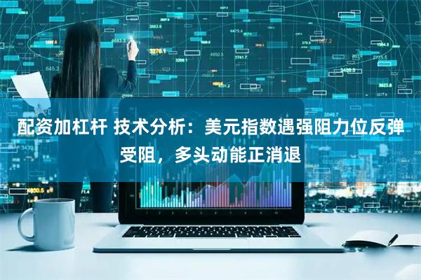 配资加杠杆 技术分析：美元指数遇强阻力位反弹受阻，多头动能正消退