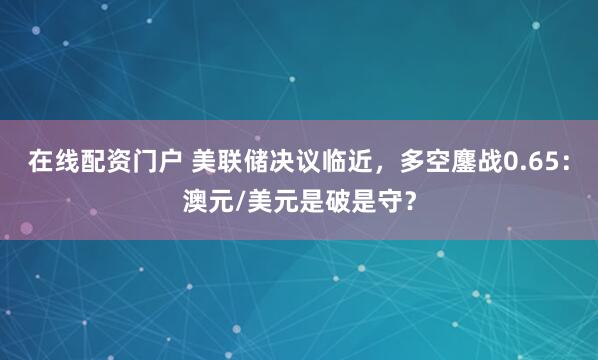 在线配资门户 美联储决议临近，多空鏖战0.65：澳元/美元是破是守？