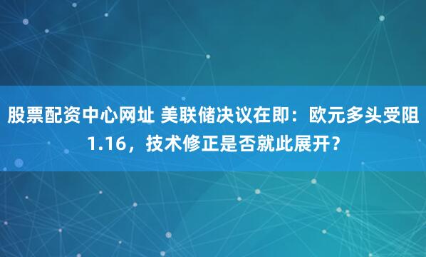 股票配资中心网址 美联储决议在即:欧元多头受阻1.16,技术修正是否就此展开?