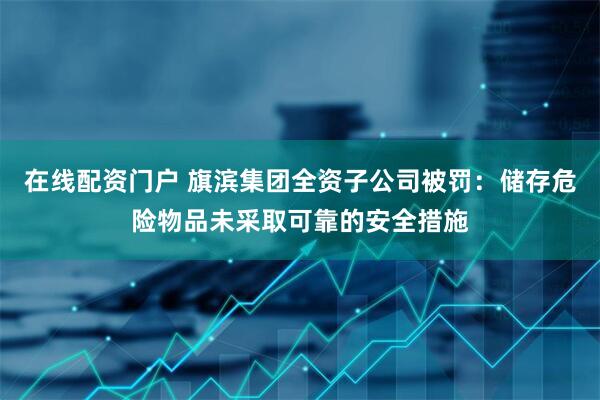 在线配资门户 旗滨集团全资子公司被罚：储存危险物品未采取可靠的安全措施