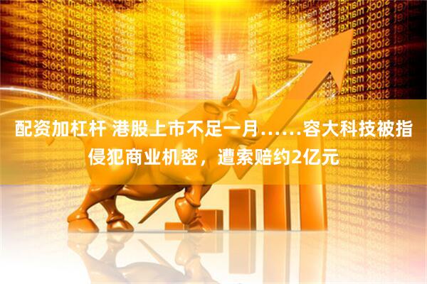 配资加杠杆 港股上市不足一月……容大科技被指侵犯商业机密,遭索赔约2亿元