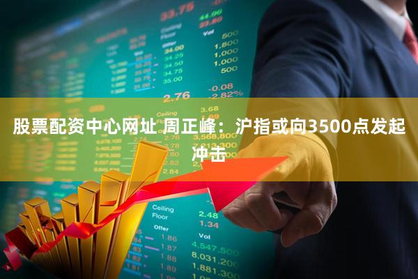股票配资中心网址 周正峰：沪指或向3500点发起冲击