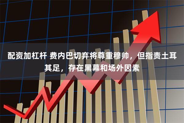配资加杠杆 费内巴切弃将尊重穆帅,但指责土耳其足,存在黑幕和场外因素
