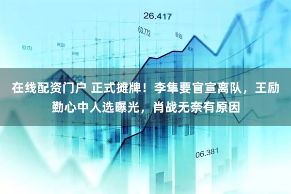 在线配资门户 正式摊牌!李隼要官宣离队,王励勤心中人选曝光,肖战无奈有原因