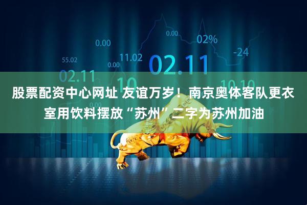 股票配资中心网址 友谊万岁！南京奥体客队更衣室用饮料摆放“苏州”二字为苏州加油