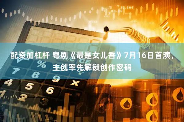 配资加杠杆 粤剧《最是女儿香》7月16日首演,主创率先解锁创作密码
