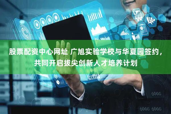 股票配资中心网址 广旭实验学校与华夏园签约,共同开启拔尖创新人才培养计划