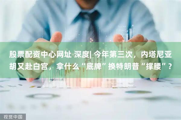 股票配资中心网址 深度| 今年第三次,内塔尼亚胡又赴白宫,拿什么“底牌”换特朗普“撑腰”?