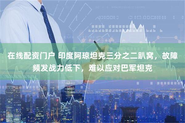 在线配资门户 印度阿琼坦克三分之二趴窝，故障频发战力低下，难以应对巴军坦克