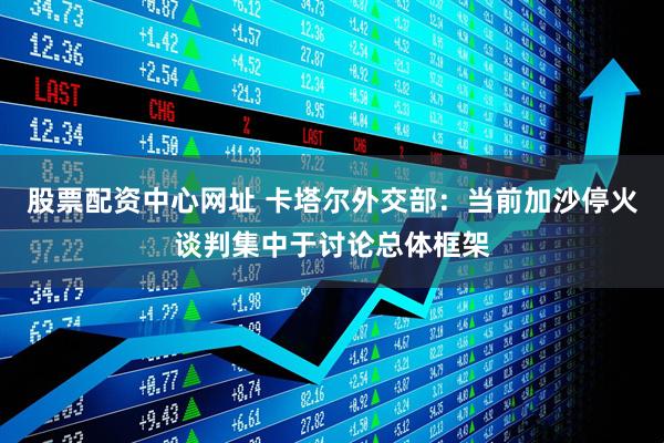 股票配资中心网址 卡塔尔外交部:当前加沙停火谈判集中于讨论总体框架