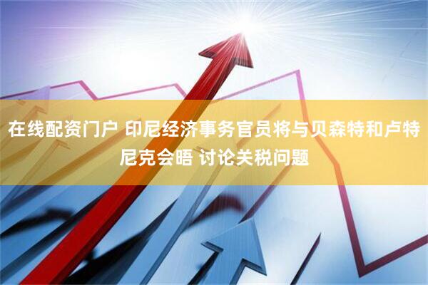 在线配资门户 印尼经济事务官员将与贝森特和卢特尼克会晤 讨论关税问题