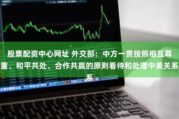 股票配资中心网址 外交部：中方一贯按照相互尊重、和平共处、合作共赢的原则看待和处理中美关系