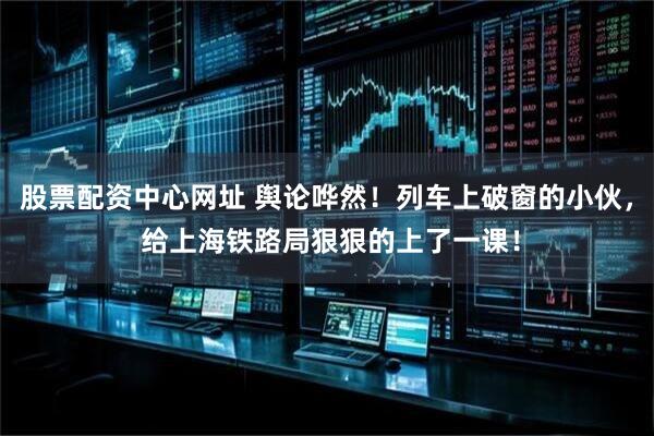 股票配资中心网址 舆论哗然!列车上破窗的小伙, 给上海铁路局狠狠的上了一课!