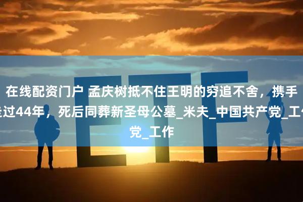 在线配资门户 孟庆树抵不住王明的穷追不舍，携手走过44年，死后同葬新圣母公墓_米夫_中国共产党_工作