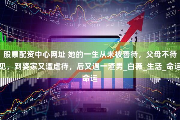 股票配资中心网址 她的一生从未被善待,父母不待见,到婆家又遭虐待,后又遇一渣男_白薇_生活_命运