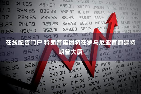 在线配资门户 特朗普集团将在罗马尼亚首都建特朗普大厦