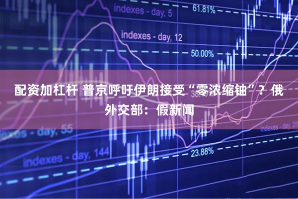 配资加杠杆 普京呼吁伊朗接受“零浓缩铀”?俄外交部:假新闻