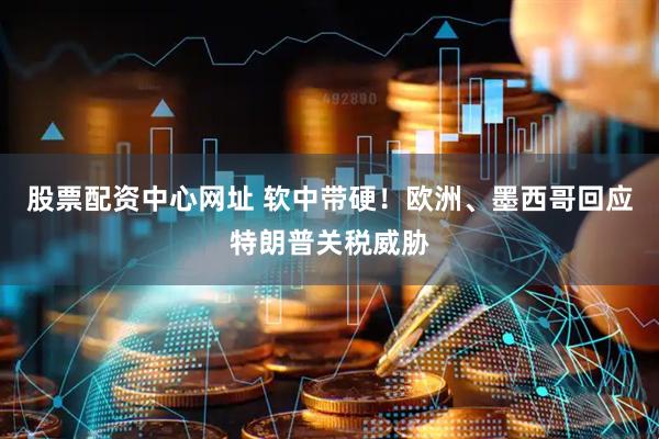 股票配资中心网址 软中带硬！欧洲、墨西哥回应特朗普关税威胁