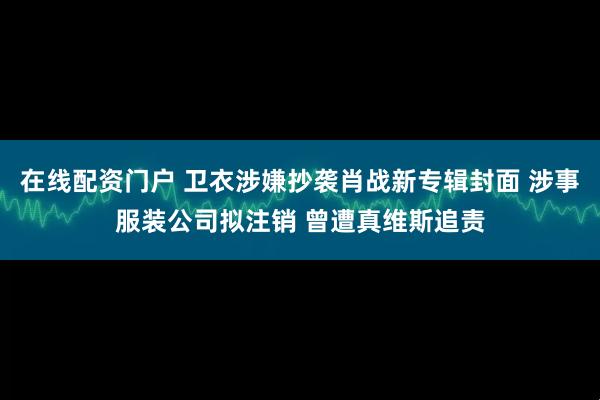 在线配资门户 卫衣涉嫌抄袭肖战新专辑封面 涉事服装公司拟注销 曾遭真维斯追责