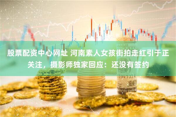 股票配资中心网址 河南素人女孩街拍走红引于正关注,摄影师独家回应:还没有签约