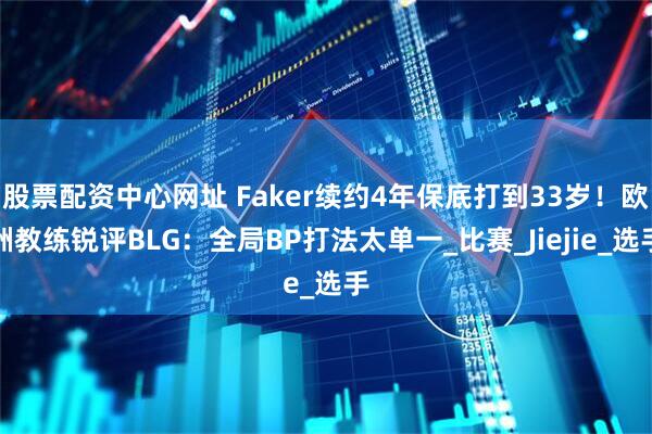 股票配资中心网址 Faker续约4年保底打到33岁！欧洲教练锐评BLG：全局BP打法太单一_比赛_Jiejie_选手