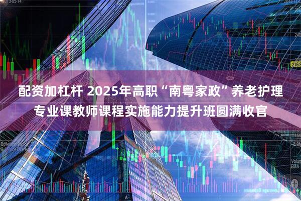 配资加杠杆 2025年高职“南粤家政”养老护理专业课教师课程实施能力提升班圆满收官