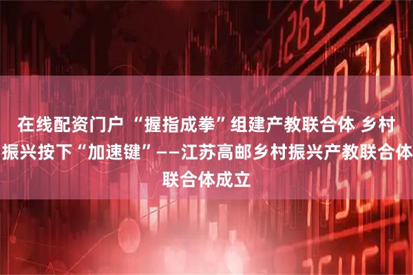 在线配资门户 “握指成拳”组建产教联合体 乡村人才振兴按下“加速键”——江苏高邮乡村振兴产教联合体成立
