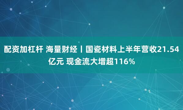 配资加杠杆 海量财经丨国瓷材料上半年营收21.54亿元 现金流大增超116%