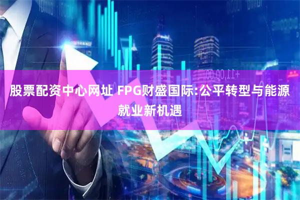 股票配资中心网址 FPG财盛国际:公平转型与能源就业新机遇