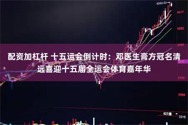 配资加杠杆 十五运会倒计时：邓医生膏方冠名清远喜迎十五届全运会体育嘉年华