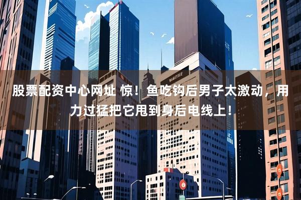 股票配资中心网址 惊!鱼吃钩后男子太激动,用力过猛把它甩到身后电线上!