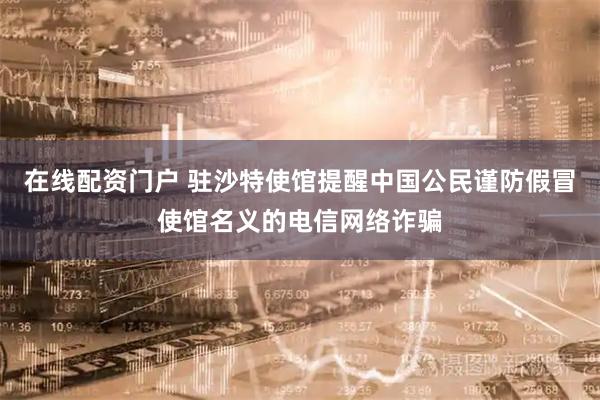 在线配资门户 驻沙特使馆提醒中国公民谨防假冒使馆名义的电信网络诈骗