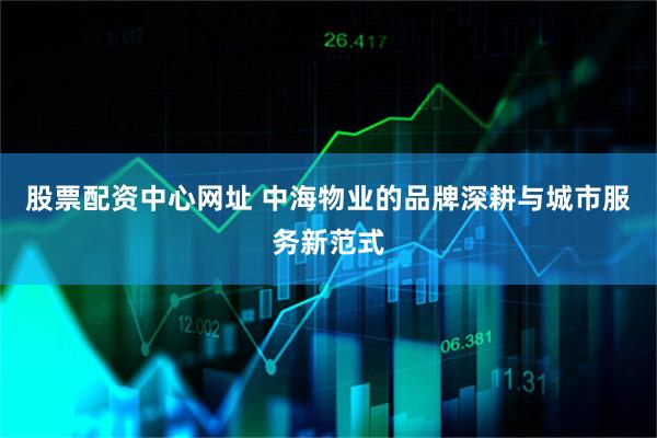 股票配资中心网址 中海物业的品牌深耕与城市服务新范式