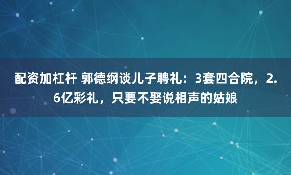 配资加杠杆 郭德纲谈儿子聘礼：3套四合院，2.6亿彩礼，只要不娶说相声的姑娘