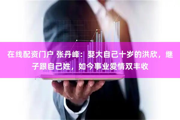 在线配资门户 张丹峰：娶大自己十岁的洪欣，继子跟自己姓，如今事业爱情双丰收