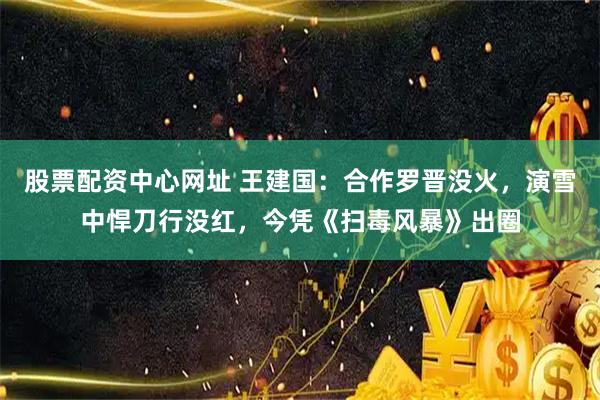 股票配资中心网址 王建国：合作罗晋没火，演雪中悍刀行没红，今凭《扫毒风暴》出圈