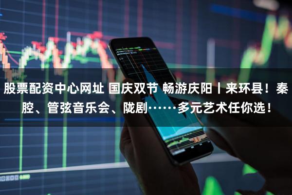 股票配资中心网址 国庆双节 畅游庆阳丨来环县！秦腔、管弦音乐会、陇剧······多元艺术任你选！